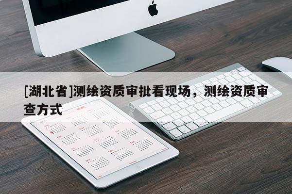 [湖北省]測繪資質(zhì)審批看現(xiàn)場，測繪資質(zhì)審查方式