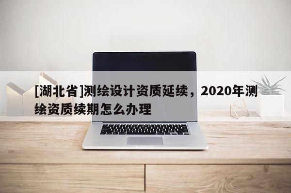 [湖北省]測繪設計資質延續(xù)，2020年測繪資質續(xù)期怎么辦理