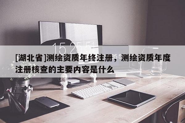 [湖北省]測(cè)繪資質(zhì)年終注冊(cè)，測(cè)繪資質(zhì)年度注冊(cè)核查的主要內(nèi)容是什么