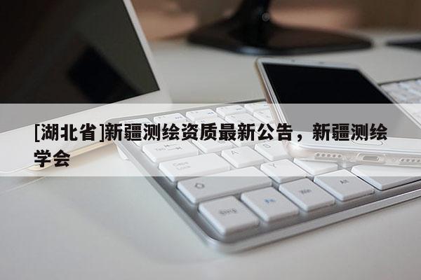 [湖北省]新疆測(cè)繪資質(zhì)最新公告，新疆測(cè)繪學(xué)會(huì)