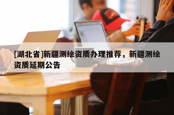 [湖北省]新疆測(cè)繪資質(zhì)辦理推薦，新疆測(cè)繪資質(zhì)延期公告