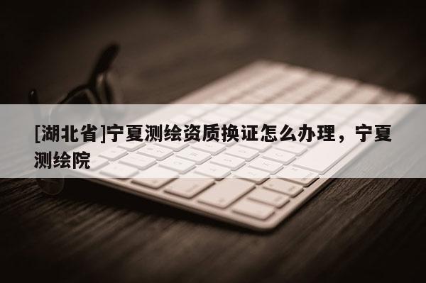 [湖北省]寧夏測繪資質(zhì)換證怎么辦理，寧夏測繪院