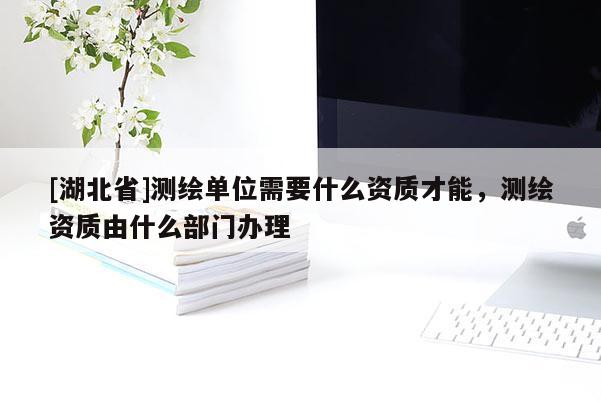 [湖北省]測繪單位需要什么資質(zhì)才能，測繪資質(zhì)由什么部門辦理