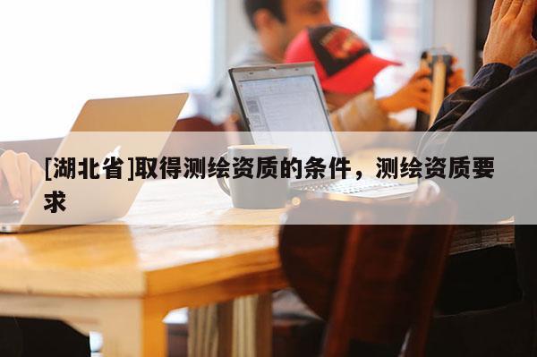 [湖北省]取得測繪資質(zhì)的條件，測繪資質(zhì)要求