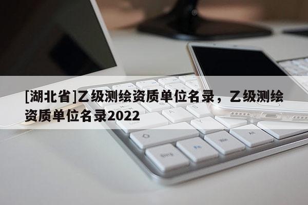 [湖北省]乙級測繪資質(zhì)單位名錄，乙級測繪資質(zhì)單位名錄2022