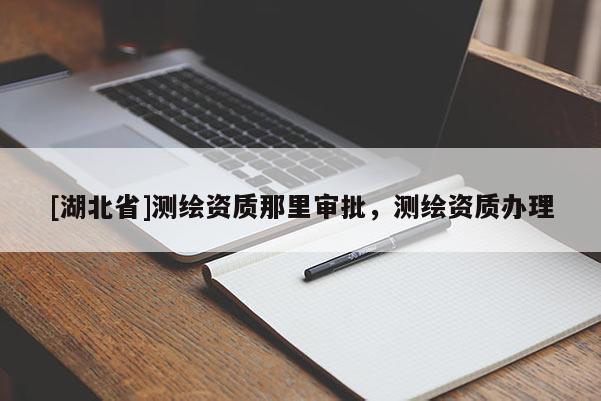 [湖北省]測繪資質(zhì)那里審批，測繪資質(zhì)辦理
