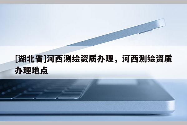 [湖北省]河西測繪資質(zhì)辦理，河西測繪資質(zhì)辦理地點(diǎn)