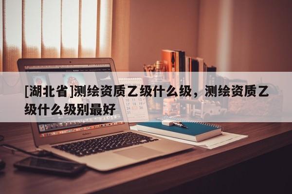 [湖北省]測繪資質(zhì)乙級(jí)什么級(jí)，測繪資質(zhì)乙級(jí)什么級(jí)別最好