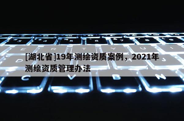 [湖北省]19年測繪資質(zhì)案例，2021年測繪資質(zhì)管理辦法