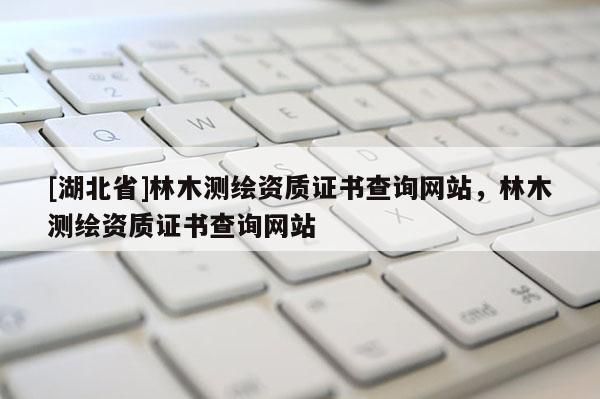 [湖北省]林木測(cè)繪資質(zhì)證書(shū)查詢網(wǎng)站，林木測(cè)繪資質(zhì)證書(shū)查詢網(wǎng)站