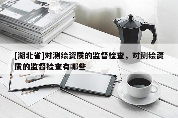 [湖北省]對測繪資質(zhì)的監(jiān)督檢查，對測繪資質(zhì)的監(jiān)督檢查有哪些