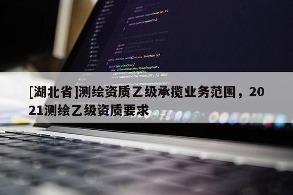 [湖北省]測繪資質(zhì)乙級承攬業(yè)務(wù)范圍，2021測繪乙級資質(zhì)要求