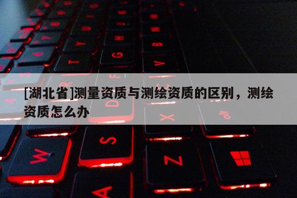 [湖北省]測(cè)量資質(zhì)與測(cè)繪資質(zhì)的區(qū)別，測(cè)繪資質(zhì)怎么辦