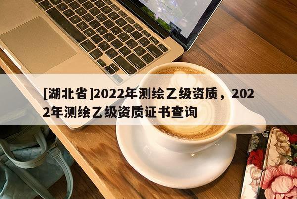 [湖北省]2022年測繪乙級資質(zhì)，2022年測繪乙級資質(zhì)證書查詢