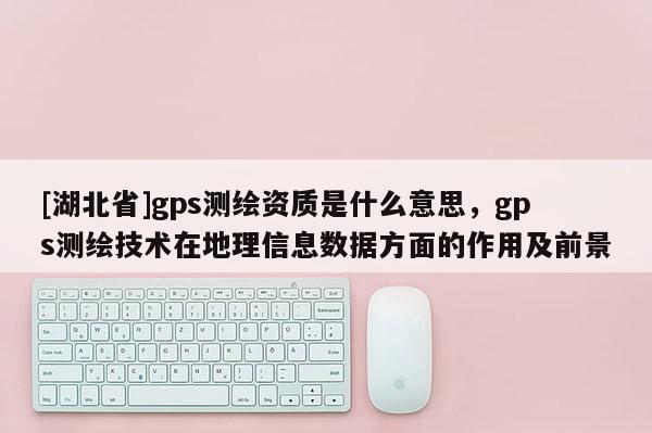 [湖北省]gps測繪資質(zhì)是什么意思，gps測繪技術(shù)在地理信息數(shù)據(jù)方面的作用及前景