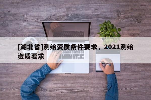 [湖北省]測(cè)繪資質(zhì)條件要求，2021測(cè)繪資質(zhì)要求