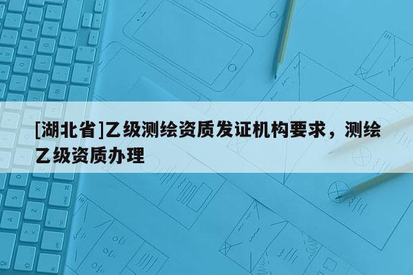 [湖北省]乙級測繪資質(zhì)發(fā)證機構(gòu)要求，測繪乙級資質(zhì)辦理