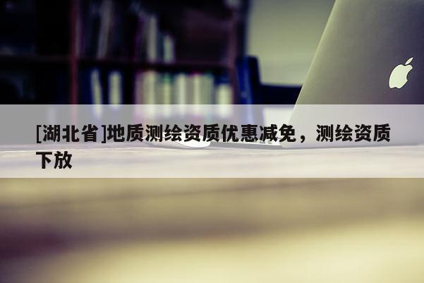 [湖北省]地質(zhì)測繪資質(zhì)優(yōu)惠減免，測繪資質(zhì)下放