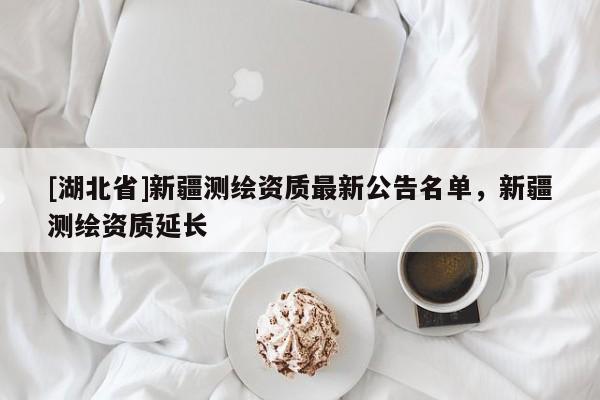 [湖北省]新疆測(cè)繪資質(zhì)最新公告名單，新疆測(cè)繪資質(zhì)延長(zhǎng)