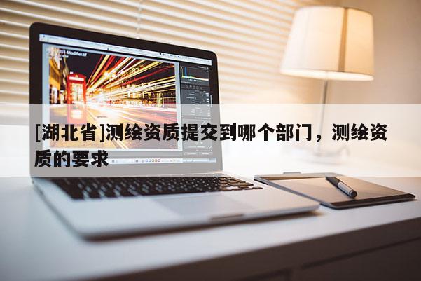 [湖北省]測(cè)繪資質(zhì)提交到哪個(gè)部門，測(cè)繪資質(zhì)的要求