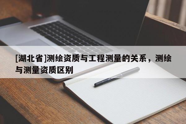 [湖北省]測(cè)繪資質(zhì)與工程測(cè)量的關(guān)系，測(cè)繪與測(cè)量資質(zhì)區(qū)別