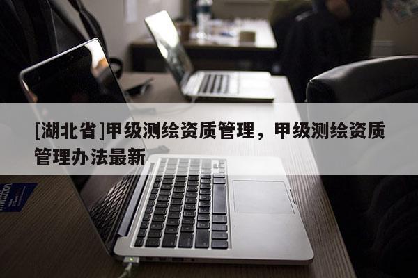 [湖北省]甲級測繪資質(zhì)管理，甲級測繪資質(zhì)管理辦法最新