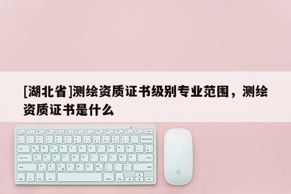 [湖北省]測(cè)繪資質(zhì)證書級(jí)別專業(yè)范圍，測(cè)繪資質(zhì)證書是什么