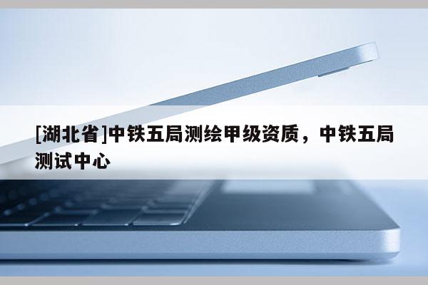 [湖北省]中鐵五局測(cè)繪甲級(jí)資質(zhì)，中鐵五局測(cè)試中心