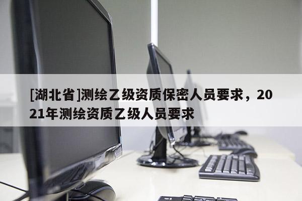 [湖北省]測繪乙級資質(zhì)保密人員要求，2021年測繪資質(zhì)乙級人員要求