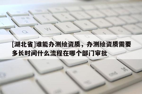 [湖北省]誰能辦測繪資質，辦測繪資質需要多長時間什么流程在哪個部門審批
