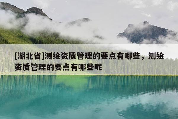 [湖北省]測繪資質(zhì)管理的要點(diǎn)有哪些，測繪資質(zhì)管理的要點(diǎn)有哪些呢