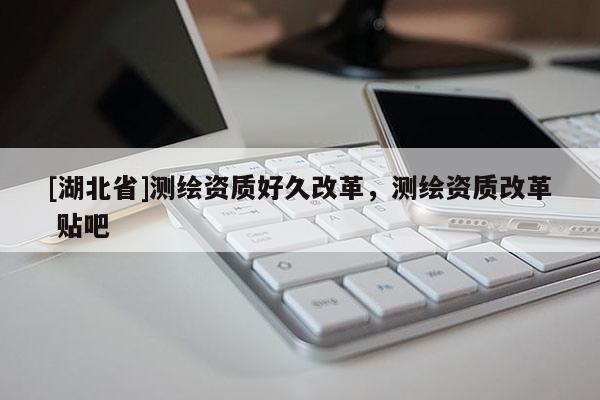 [湖北省]測(cè)繪資質(zhì)好久改革，測(cè)繪資質(zhì)改革 貼吧