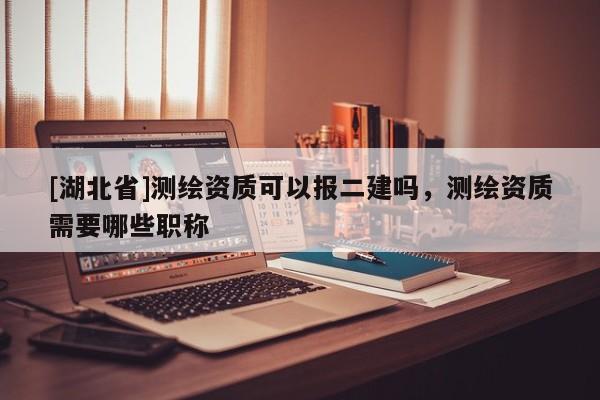 [湖北省]測繪資質(zhì)可以報二建嗎，測繪資質(zhì)需要哪些職稱