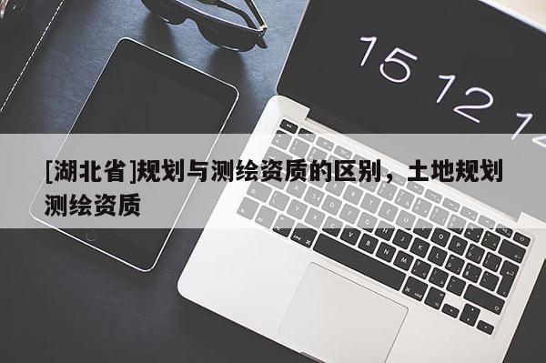 [湖北省]規(guī)劃與測繪資質(zhì)的區(qū)別，土地規(guī)劃測繪資質(zhì)