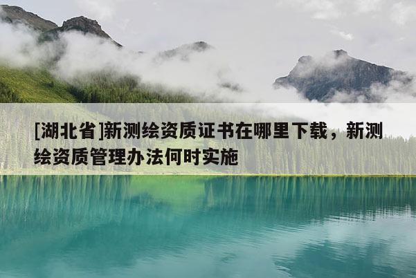 [湖北省]新測繪資質(zhì)證書在哪里下載，新測繪資質(zhì)管理辦法何時實施