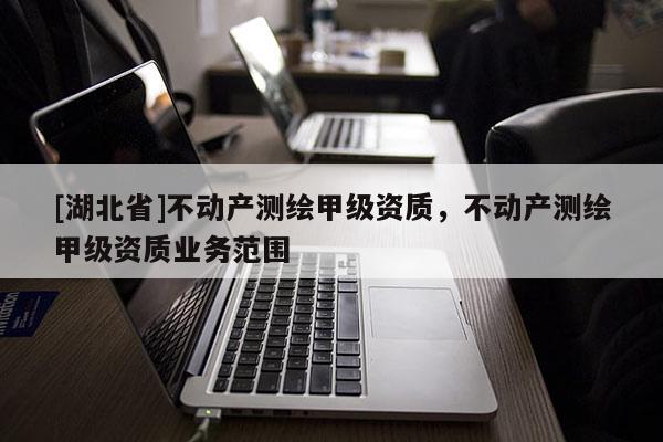 [湖北省]不動產(chǎn)測繪甲級資質(zhì)，不動產(chǎn)測繪甲級資質(zhì)業(yè)務(wù)范圍