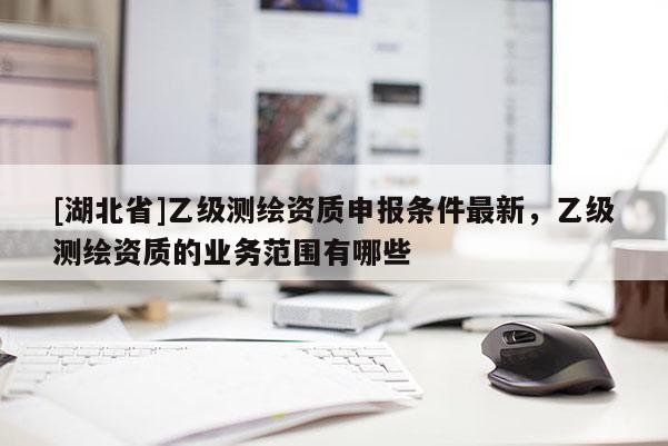 [湖北省]乙級測繪資質(zhì)申報條件最新，乙級測繪資質(zhì)的業(yè)務范圍有哪些