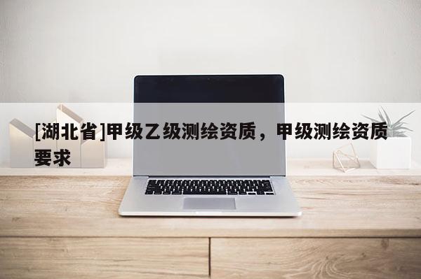 [湖北省]甲級乙級測繪資質(zhì)，甲級測繪資質(zhì)要求