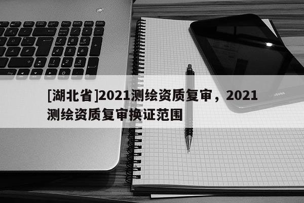 [湖北省]2021測繪資質(zhì)復(fù)審，2021測繪資質(zhì)復(fù)審換證范圍