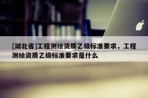 [湖北省]工程測繪資質(zhì)乙級標(biāo)準(zhǔn)要求，工程測繪資質(zhì)乙級標(biāo)準(zhǔn)要求是什么