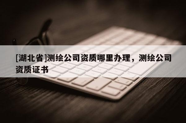 [湖北省]測(cè)繪公司資質(zhì)哪里辦理，測(cè)繪公司資質(zhì)證書