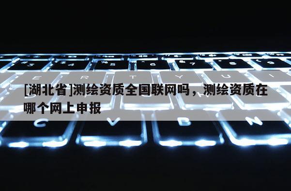 [湖北省]測(cè)繪資質(zhì)全國(guó)聯(lián)網(wǎng)嗎，測(cè)繪資質(zhì)在哪個(gè)網(wǎng)上申報(bào)