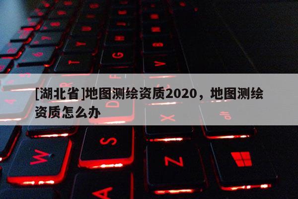 [湖北省]地圖測繪資質(zhì)2020，地圖測繪資質(zhì)怎么辦