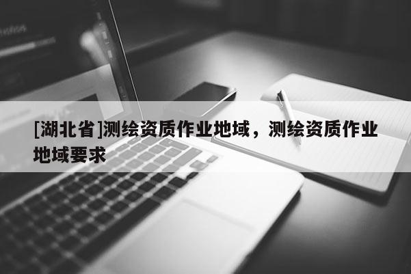 [湖北省]測(cè)繪資質(zhì)作業(yè)地域，測(cè)繪資質(zhì)作業(yè)地域要求