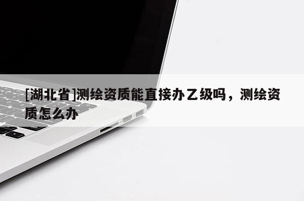 [湖北省]測繪資質(zhì)能直接辦乙級(jí)嗎，測繪資質(zhì)怎么辦