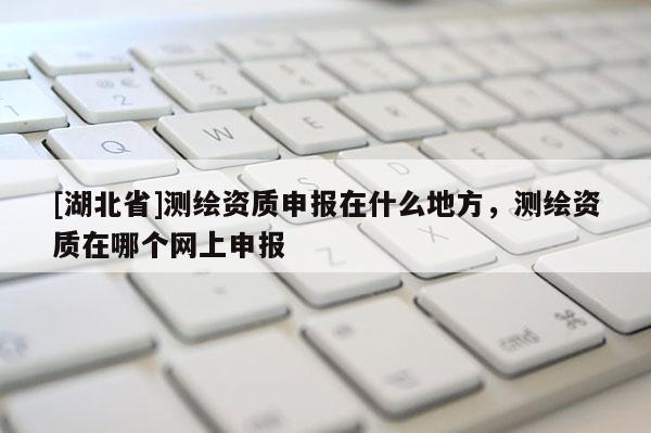 [湖北省]測繪資質(zhì)申報在什么地方，測繪資質(zhì)在哪個網(wǎng)上申報