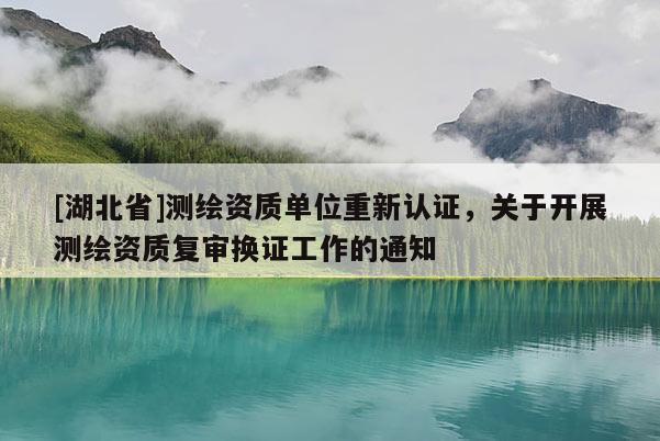 [湖北省]測繪資質(zhì)單位重新認(rèn)證，關(guān)于開展測繪資質(zhì)復(fù)審換證工作的通知