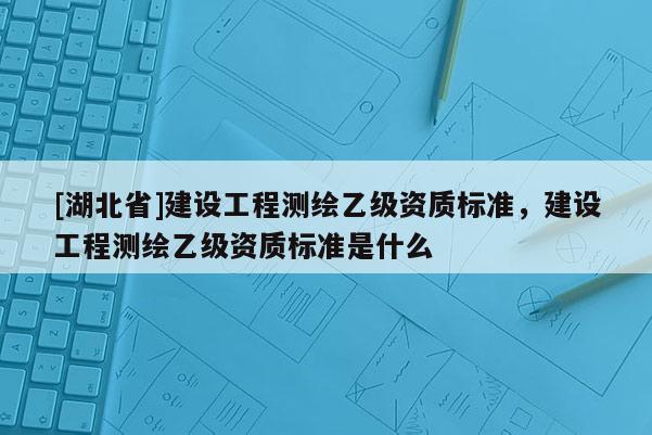 [湖北省]建設(shè)工程測繪乙級資質(zhì)標準，建設(shè)工程測繪乙級資質(zhì)標準是什么