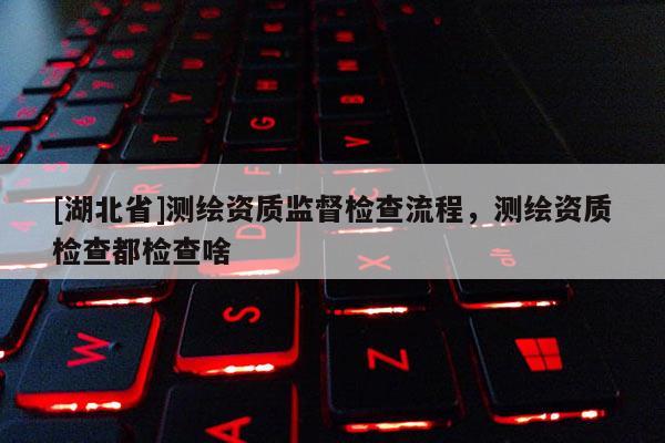 [湖北省]測繪資質監(jiān)督檢查流程，測繪資質檢查都檢查啥