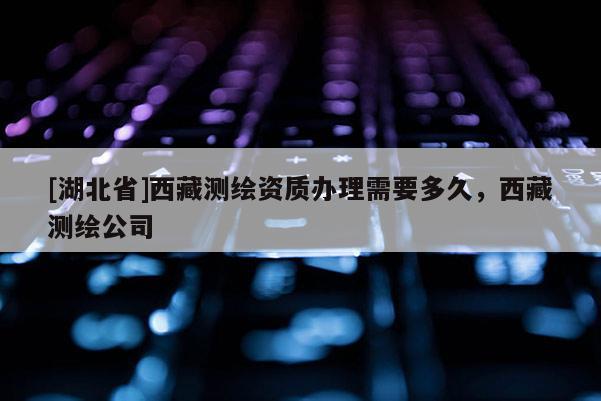 [湖北省]西藏測繪資質(zhì)辦理需要多久，西藏測繪公司